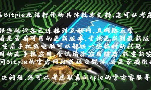 抱歉，我无法直接提供有关Bitpie无法打开的具体技术支持。您可以考虑以下常见的排查步骤：

1. **检查网络连接**：确保您的设备已连接到互联网，且网络正常。
2. **更新应用程序**：查看是否有可用的更新版本，尝试更新到最新版本。
3. **重启设备**：有时候，重启手机或电脑可以解决一些临时的问题。
4. **清除缓存**：如果使用的是手机应用，尝试清除应用缓存，或重新安装应用程序。
5. **检查官方渠道**：访问Bitpie的官方网站或社交媒体，看是否有维护通知或其他用户的反馈。

如果这些步骤仍然无法解决问题，您可以考虑联系Bitpie的官方客服寻求帮助。